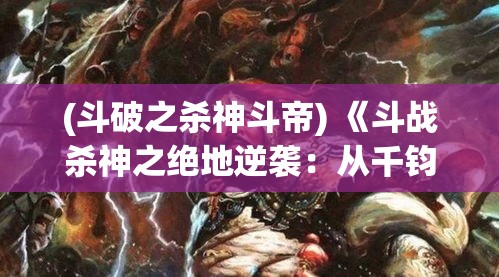 (斗破之杀神斗帝) 《斗战杀神之绝地逆袭：从千钧一发到力挽狂澜的传奇之路》——揭示英雄如何在绝境中逆转战局的心路历程。